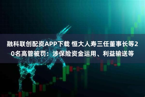 融科联创配资APP下载 恒大人寿三任董事长等20名高管被罚：涉保险资金运用、利益输送等