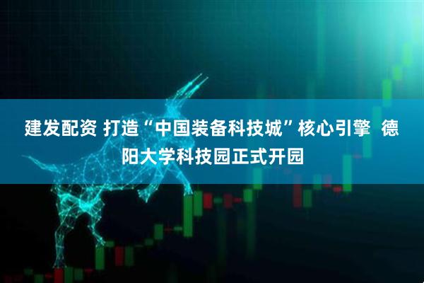 建发配资 打造“中国装备科技城”核心引擎  德阳大学科技园正式开园