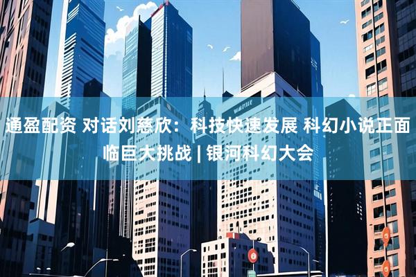 通盈配资 对话刘慈欣：科技快速发展 科幻小说正面临巨大挑战 | 银河科幻大会