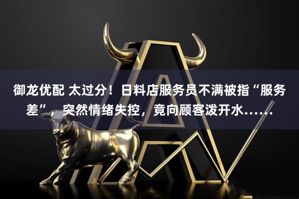 御龙优配 太过分！日料店服务员不满被指“服务差”，突然情绪失控，竟向顾客泼开水……