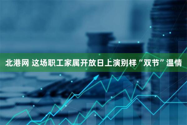 北港网 这场职工家属开放日上演别样“双节”温情