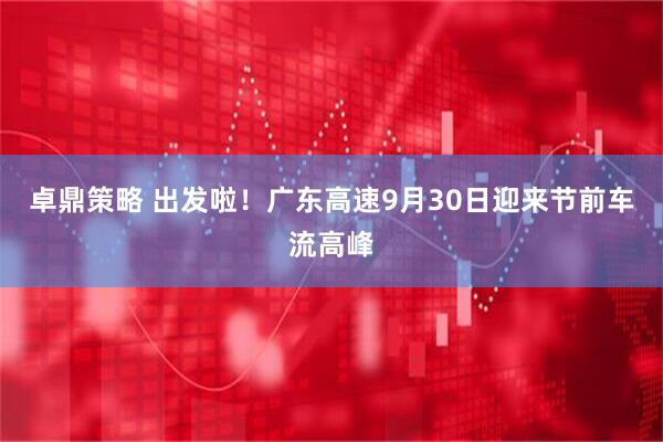 卓鼎策略 出发啦！广东高速9月30日迎来节前车流高峰