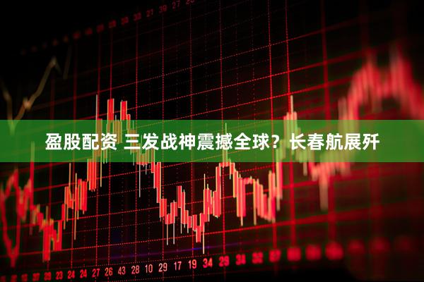 盈股配资 三发战神震撼全球？长春航展歼