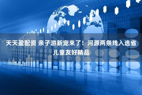 天天盈配资 亲子游新宠来了！河源两条线入选省儿童友好精品