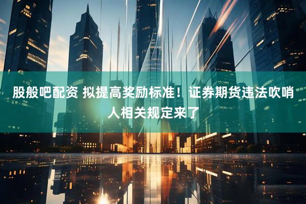 股般吧配资 拟提高奖励标准！证券期货违法吹哨人相关规定来了