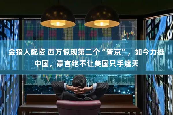 金猎人配资 西方惊现第二个“普京”，如今力挺中国，豪言绝不让美国只手遮天