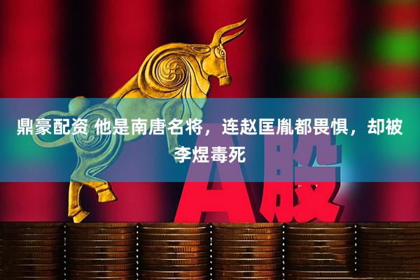 鼎豪配资 他是南唐名将，连赵匡胤都畏惧，却被李煜毒死