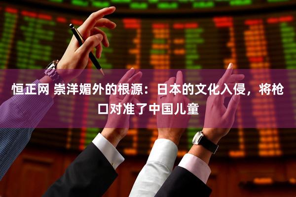 恒正网 崇洋媚外的根源：日本的文化入侵，将枪口对准了中国儿童