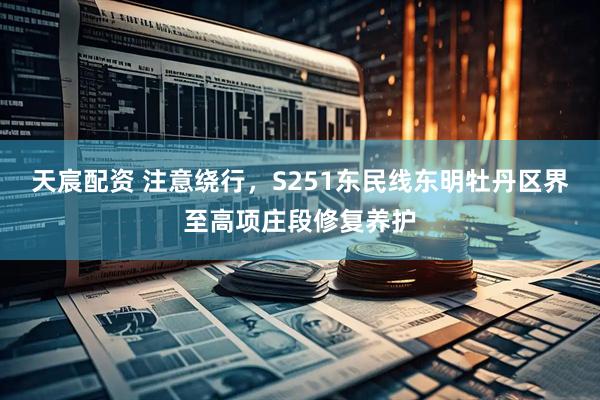 天宸配资 注意绕行，S251东民线东明牡丹区界至高项庄段修复养护