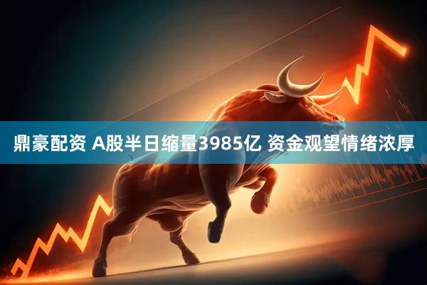 鼎豪配资 A股半日缩量3985亿 资金观望情绪浓厚