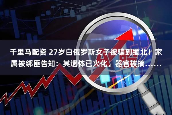 千里马配资 27岁白俄罗斯女子被骗到缅北！家属被绑匪告知：其遗体已火化，器官被摘……