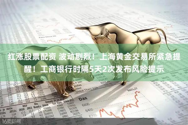 红涨股票配资 波动剧烈！上海黄金交易所紧急提醒！工商银行时隔5天2次发布风险提示
